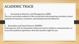 ACADEMIC TRACK
1. Accountancy, Business, and Management (ABM)
The core curriculum subjects of this strand deal with preparing secondary school
students for business, economics, and entrepreneurial endeavors.
2. Humanities and Social Sciences (HUMSS)
If during your stint in elementary school you excel in debates, communication, or
if you have political aspirations, then this strand is right for you.
 