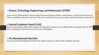 3. Science, Technology, Engineering, and Mathematics (STEM)
If you excel in Mathematics, and you want to pursue being a scientist, a statistician, or other practical uses of
Science and Math, then this is for you. There are a number of science secondary schools that cater to this track.
4. General Academic Strand (GAS)
Have you yet decide which path to focus on? Then this strand is for you. Most private and public schools offer
this in compliance with the new system in the Philippines.
5. Pre Baccalaureate Maritime
A track specifically designed for those who wish to pursue a career in the maritime industry.
 