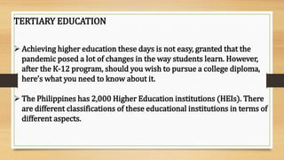 TERTIARY EDUCATION
 Achieving higher education these days is not easy, granted that the
pandemic posed a lot of changes in the way students learn. However,
after the K-12 program, should you wish to pursue a college diploma,
here’s what you need to know about it.
 The Philippines has 2,000 Higher Education institutions (HEIs). There
are different classifications of these educational institutions in terms of
different aspects.
 