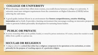 COLLEGE OR UNIVERSITY
 When choosing a school that offers more courses, you could choose between a college or a university. A
university must meet stringent requirements from the commission on Higher Education (CHED) before
achieving the said status.
 A good quality institute bloom in an environment that fosters competitiveness, creative thinking,
innovation and so forth. It provides a learning environment that encourages working on innovative projects in
order to promote holistic personality development for nurturing future leaders.
PUBLIC OR PRIVATE
 In terms ownership, HEIs can be publicly funded, or owned by private institutions. Of course, tuition fees needed to study
differs from a public to a private one.
SECULAR OR RELIGIOUS
 A religious school is a school that either has a religious component in its operations or its curriculum, or exists
primarily for the purpose of teaching aspects of a particular religion.
 