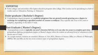 EXPERTISE
 Some colleges and universities offer higher education programs after college. This courses can be specializing in a field of
studies such as Education, Nursing, or Education
Under graduate ( Bachelor’s Degree)
 Undergraduate degree programs are academic programs that are geared towards granting you a degree in
exchange for completing a specified number of courses or subjects. They typically take four to five years to
complete, depending on the field of study.
Post Graduate ( Master’s Degree)
 A postgraduate course is typically one year's duration full time or it can take two years to complete part-time. A
postgraduate diploma, postgraduate degree or Master's degree offers the student an advanced level of education in their
chosen area of study.
 In a taught masters, students are awarded a Masters of Arts (MA), Masters of Science (MSc) or a Master of Philosophy
(MPhil). MA and MSc are the two most common types of postgraduate degrees.
 
