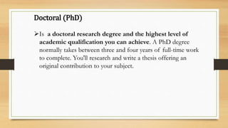 Doctoral (PhD)
Is a doctoral research degree and the highest level of
academic qualification you can achieve. A PhD degree
normally takes between three and four years of full-time work
to complete. You'll research and write a thesis offering an
original contribution to your subject.
 