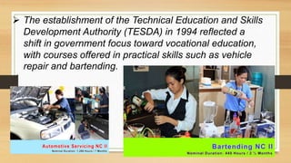  The establishment of the Technical Education and Skills
Development Authority (TESDA) in 1994 reflected a
shift in government focus toward vocational education,
with courses offered in practical skills such as vehicle
repair and bartending.
 