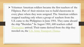  Volunteer American soldiers became the first teachers of the
Filipinos. Part of their mission was to build classrooms in
every place where they were assigned. The American soldiers
stopped teaching only when a group of teachers from the
U.S. came to the Philippines in June 1901. They came aboard
the ship "Sheridan." In August 1901, 600 teachers called
Thomasites arrived. Their name derived from the ship they
traveled on, the U.S. Army Transport Thomas.
 