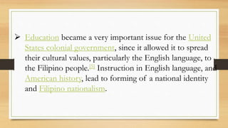  Education became a very important issue for the United
States colonial government, since it allowed it to spread
their cultural values, particularly the English language, to
the Filipino people.[5] Instruction in English language, and
American history, lead to forming of a national identity
and Filipino nationalism.
 