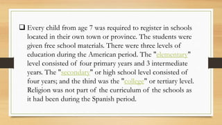  Every child from age 7 was required to register in schools
located in their own town or province. The students were
given free school materials. There were three levels of
education during the American period. The "elementary"
level consisted of four primary years and 3 intermediate
years. The "secondary" or high school level consisted of
four years; and the third was the "college" or tertiary level.
Religion was not part of the curriculum of the schools as
it had been during the Spanish period.
 