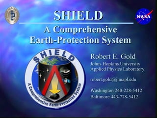 SHIELD 
A Comprehensive 
Earth-Protection System 
Robert E. Gold 
Johns Hopkins University 
Applied Physics Laboratory 
robert.gold@jhuapl.edu 
Washington 240-228-5412 
Baltimore 443-778-5412 
 