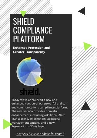Today we’ve announced a new and
enhanced version of our powerful end-to-
end communications compliance platform.
The new version provides powerful
enhancements including additional Alert
Transparency information, additional
management options, and a new
Segregation of Duty layer.
SHIELD
COMPLIANCE
PLATFORM
Enhanced Protection and
Greater Transparency
https://www.shieldfc.com/
 