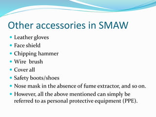 Other accessories in SMAW
 Leather gloves
 Face shield
 Chipping hammer
 Wire brush
 Cover all
 Safety boots/shoes
 Nose mask in the absence of fume extractor, and so on.
 However, all the above mentioned can simply be
referred to as personal protective equipment (PPE).
 