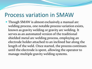 Process variation in SMAW
 Though SMAW is almost exclusively a manual arc
welding process, one notable process variation exists,
known as gravity welding or gravity arc welding. It
serves as an automated version of the traditional
shielded metal arc welding process, employing an
electrode holder attached to an inclined bar along the
length of the weld. Once started, the process continues
until the electrode is spent, allowing the operator to
manage multiple gravity welding systems.
 