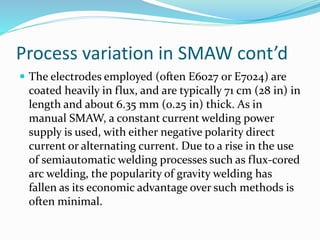Process variation in SMAW cont’d
 The electrodes employed (often E6027 or E7024) are
coated heavily in flux, and are typically 71 cm (28 in) in
length and about 6.35 mm (0.25 in) thick. As in
manual SMAW, a constant current welding power
supply is used, with either negative polarity direct
current or alternating current. Due to a rise in the use
of semiautomatic welding processes such as flux-cored
arc welding, the popularity of gravity welding has
fallen as its economic advantage over such methods is
often minimal.
 