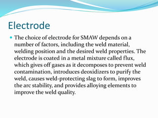 Electrode
 The choice of electrode for SMAW depends on a
number of factors, including the weld material,
welding position and the desired weld properties. The
electrode is coated in a metal mixture called flux,
which gives off gases as it decomposes to prevent weld
contamination, introduces deoxidizers to purify the
weld, causes weld-protecting slag to form, improves
the arc stability, and provides alloying elements to
improve the weld quality.
 