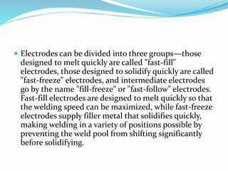  Electrodes can be divided into three groups—those
designed to melt quickly are called "fast-fill"
electrodes, those designed to solidify quickly are called
"fast-freeze" electrodes, and intermediate electrodes
go by the name "fill-freeze" or "fast-follow" electrodes.
Fast-fill electrodes are designed to melt quickly so that
the welding speed can be maximized, while fast-freeze
electrodes supply filler metal that solidifies quickly,
making welding in a variety of positions possible by
preventing the weld pool from shifting significantly
before solidifying.
 