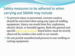 Safety measures to be adhered to when
carrying out SMAW may include
 To prevent injury to personnel, extreme caution
should be exercised when using any types of welding
equipment. Injury can result from fire, explosions,
electric shock, or harmful agents. Both the general and
specific safety precautions listed below must be strictly
observed by workers who weld or cut metals.
 Do not permit unauthorized persons to use welding or
cutting equipment.
 