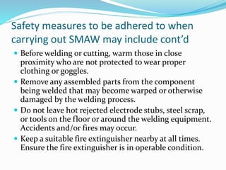 Safety measures to be adhered to when
carrying out SMAW may include cont’d
 Before welding or cutting, warm those in close
proximity who are not protected to wear proper
clothing or goggles.
 Remove any assembled parts from the component
being welded that may become warped or otherwise
damaged by the welding process.
 Do not leave hot rejected electrode stubs, steel scrap,
or tools on the floor or around the welding equipment.
Accidents and/or fires may occur.
 Keep a suitable fire extinguisher nearby at all times.
Ensure the fire extinguisher is in operable condition.
 