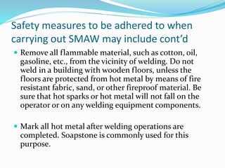 Safety measures to be adhered to when
carrying out SMAW may include cont’d
 Remove all flammable material, such as cotton, oil,
gasoline, etc., from the vicinity of welding. Do not
weld in a building with wooden floors, unless the
floors are protected from hot metal by means of fire
resistant fabric, sand, or other fireproof material. Be
sure that hot sparks or hot metal will not fall on the
operator or on any welding equipment components.
 Mark all hot metal after welding operations are
completed. Soapstone is commonly used for this
purpose.
 