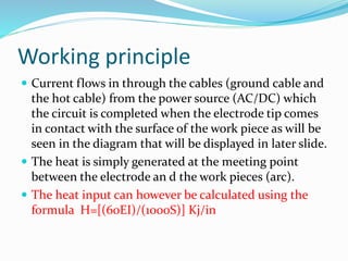 Working principle
 Current flows in through the cables (ground cable and
the hot cable) from the power source (AC/DC) which
the circuit is completed when the electrode tip comes
in contact with the surface of the work piece as will be
seen in the diagram that will be displayed in later slide.
 The heat is simply generated at the meeting point
between the electrode an d the work pieces (arc).
 The heat input can however be calculated using the
formula H=[(60EI)/(1000S)] Kj/in
 