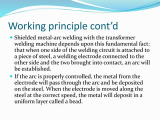 Working principle cont’d
 Shielded metal-arc welding with the transformer
welding machine depends upon this fundamental fact:
that when one side of the welding circuit is attached to
a piece of steel, a welding electrode connected to the
other side and the two brought into contact, an arc will
be established.
 If the arc is properly controlled, the metal from the
electrode will pass through the arc and be deposited
on the steel. When the electrode is moved along the
steel at the correct speed, the metal will deposit in a
uniform layer called a bead.
 