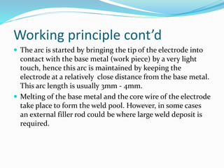 Working principle cont’d
 The arc is started by bringing the tip of the electrode into
contact with the base metal (work piece) by a very light
touch, hence this arc is maintained by keeping the
electrode at a relatively close distance from the base metal.
This arc length is usually 3mm - 4mm.
 Melting of the base metal and the core wire of the electrode
take place to form the weld pool. However, in some cases
an external filler rod could be where large weld deposit is
required.
 