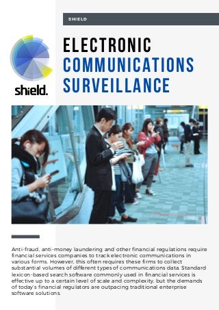 Electronic
Communications
Surveillance
SHIELD
Anti-fraud, anti-money laundering and other financial regulations require
financial services companies to track electronic communications in
various forms. However, this often requires these firms to collect
substantial volumes of different types of communications data. Standard
lexicon-based search software commonly used in financial services is
effective up to a certain level of scale and complexity, but the demands
of today’s financial regulators are outpacing traditional enterprise
software solutions.
 
