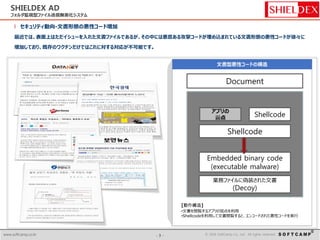 - 3 - © 2014 SoftCamp Co., Ltd. All rights reserved.www.softcamp.co.kr - 3 - © 2016 SoftCamp Co., Ltd. All rights reserved.www.softcamp.co.kr
SHIELDEX AD
フォルダ監視型ファイル送信無害化システム
l セキュリティ動向-文書形態の悪性コード増加
最近では、表面上はただイシューを入れた文書ファイルであるが、その中には悪意ある攻撃コードが埋め込まれている文書形態の悪性コードが徐々に
増加しており、既存のワクチンだけではこれに対する対応が不可能です。
[動作構造]
•文書を閲覧するアプリの弱点を利用
•Shellcodeを利用して文書閲覧すると、エンコードされた悪性コードを実行
ExploitDocument
アプリの
弱点
Shellcode
Shellcode
Embedded binary code
(executable malware)
業務ファイルに偽装された文書
(Decoy)
 