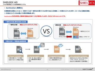- 7 - © 2014 SoftCamp Co., Ltd. All rights reserved.www.softcamp.co.kr - 7 - © 2016 SoftCamp Co., Ltd. All rights reserved.www.softcamp.co.kr
SHIELDEX AD
フォルダ監視型ファイル送信無害化システム
l Sanitization (無害化)
文書無害化処理エンジンは ① 文書ファイルが一般的な文書ファイルの形であることを確認、② 文書のコンテンツ(文字、イメージなど)構造を検査、
③ 安全なコンテンツのみ残して文書を再構成します。
Sanitization方式を利用した無害化製品は日本で２社が販売しています。そのひとつがSHIELDEXです。
 対象文書のフォーマット確認
 拡張子及びヘッダ構造の検査
1. Format Verification
 文字、図、表など文書内の
全ての構成要素の構造を
検証
2. Structure analysis
 文書内の構成要素を抽出
 正しい構成要素かチェック
3. Component Extraction
 疑われるコンテンツをチェック及び消去
(マクロ、スクリプト、オブジェクト…)
 抽出された構成要素で文書再構成
4. Re-Construction Verification
Contents Structure
一般的な文書 – 構造とコンテンツがマッチングする
Contents Structure
悪性文書 – 構造とコンテンツがマッチングしない
VS
悪性コードやデータ
一般的なコンテンツ
Binary data
Binary data 一般的なコンテンツ
一般的な文書と悪性文書との比較
文書の分析 / 再構成の基板説明
 
