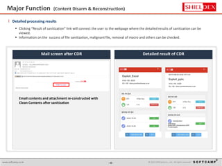 - 12 - © 2015 SoftCamp Co., Ltd. All rights reserved.www.softcamp.co.kr
Major Function (Content Disarm & Reconstruction)
12
l Detailed processing results
 Clicking “Result of sanitization” link will connect the user to the webpage where the detailed results of sanitization can be
viewed.
 Information on the success of file sanitization, malignant file, removal of macro and others can be checked.
Detailed result of CDRMail screen after CDR
Email contents and attachment re-constructed with
Clean Contents after sanitization
 