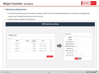 - 15 - © 2015 SoftCamp Co., Ltd. All rights reserved.www.softcamp.co.kr
Major Function (SaniMail)
15
l CDR domain setting function
 In SaniTrans Mail web console, the domain subject to CDR can be set. Mail that belongs to the set domain undergoes CDR
process and is allowed into the internal mail service.
 Multi setting is possible for CDR domain.
CDR domain setting
 