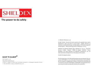 The power to do safely
The information herein is for informational purposes only and represents the curre
nt view of SOFTCAMP Co,. Ltd. as of the date of this presentation. Because SOFTCA
MP must respond to changing market conditions, it should not be interpreted to be
a commitment on the part of SOFTCAMP, and SOFTCAMP cannot guarantee the acc
uracy of any information provided after the date of this presentation.
ⓒ 1999-2017 SoftCamp Co., Ltd
All rights reserved. No part of this work covered by the copyright hereon may be
reproduced or used in any form or by any means -- graphic, electronic, or
mechanical, including photocopying, recording, taping, or information storage and
retrieval systems -- without written permission of SoftCamp Co., Ltd, Inc.,
SoftCamp, the traditional SoftCamp Logo, “SoftCamp Co., Ltd, Inc.,” “Document
Security,” “S-Work,” “MaxeOn,” “S-Work for Storage,” “SHIELDEX,” “Secure
Workplace,” and “Secure Keystroke” are trademarks of SoftCamp Co., Ltd. All
other trademarks mentioned herein are the property of their owners.
Printed in the Republic of Korea
SOFTCAMP Co., Ltd
http://www.softcamp.co.kr
(13487) 17, Pangyo-ro 228beon-gil, Bundang-gu, Seongnam-si, Gyeonggi-do, Republic of Korea
T. +82-1644-9366 M. gihyun.ahn@softcamp.co.kr
 