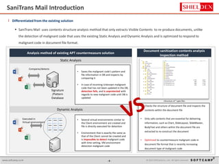 - 8 - © 2015 SoftCamp Co., Ltd. All rights reserved.www.softcamp.co.kr 8
l Differentiated from the existing solution
 SaniTrans Mail uses contents structure analysis method that only extracts Visible Contents to re-produce documents, unlike
the detection of malignant code that uses the existing Static Analysis and Dynamic Analysis and is optimized to respond to
malignant code in document file format.
Document sanitization-contents analysis
inspection method
Analysis method of existing APT countermeasure solution
Static Analysis
Compares/detects
• Saves the malignant code’s pattern and
file information in DB and inspects by
comparing it
• In case of incoming Unknown malignant
code that has not been updated in the DB,
detection fails, and is unprotected with
regards to new malignant code until DB is
updated
Signature
/Pattern
Database
Dynamic Analysis
Executed in
Virtual environment
VM1 VM2 VM3
VM4 VM5 VM6
VM7 VM8 VM9
• Several virtual environments similar to
the Client environment are created and
file is directly executed for detection
• Environment that is exactly the same as
that of the Client cannot be created and
is impossible to detect malignant code
with time setting, VM environment
detection malignant code
<Structure of *.pptx file>
• Checks the structure of document file and inspects the
contents within the document file
• Only safe contents that are essential for delivering
information, such as Chart, SlideLayout, SlideMaster,
BodyText and others within the document file are
extracted to re-construct the document
• Optimized to countermeasure malignant code in
document file format that is recently increasing
document type of malignant code
SaniTrans Mail Introduction
 