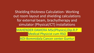 Shielding thickness Calculation- Working
out room layout and shielding calculations
for external beam, brachytherapy and
simulator (Physical/CT) installations
MAHENDER DAMERA MSc(Physics),Dip.R.P
Medical Physicist cum RSO
AOI-Bommidala Cancer center Guntur
 