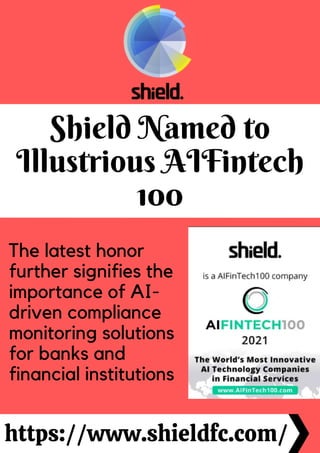 Shield Named to
Illustrious AIFintech
100
https://www.shieldfc.com/
The latest honor
further signifies the
importance of AI-
driven compliance
monitoring solutions
for banks and
financial institutions
 