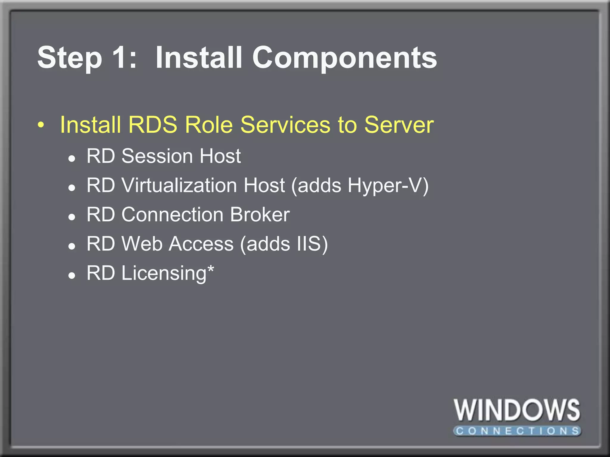 Step 1:  Install ComponentsInstall RDS Role Services to ServerRD Session HostRD Virtualization Host (adds Hyper-V)RD Connection BrokerRD Web Access (adds IIS)RD Licensing*