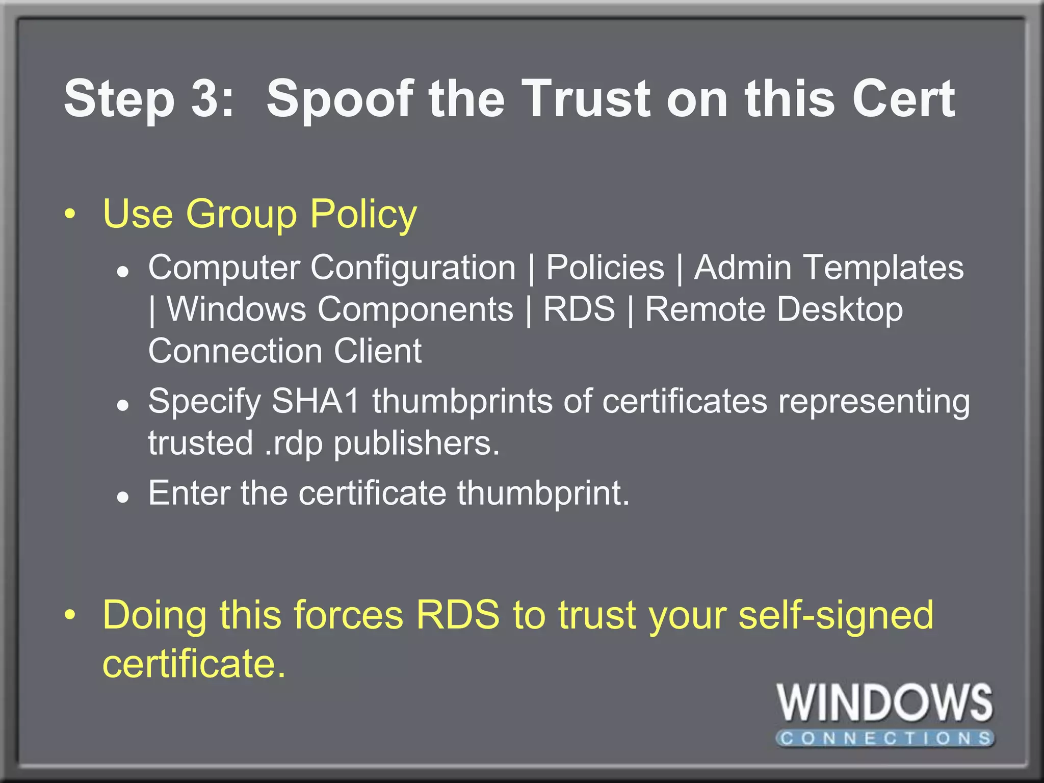 Step 3:  Spoof the Trust on this CertUse Group PolicyComputer Configuration | Policies | Admin Templates | Windows Components | RDS | Remote Desktop Connection ClientSpecify SHA1 thumbprints of certificates representing trusted .rdp publishers.Enter the certificate thumbprint.Doing this forces RDS to trust your self-signed certificate.