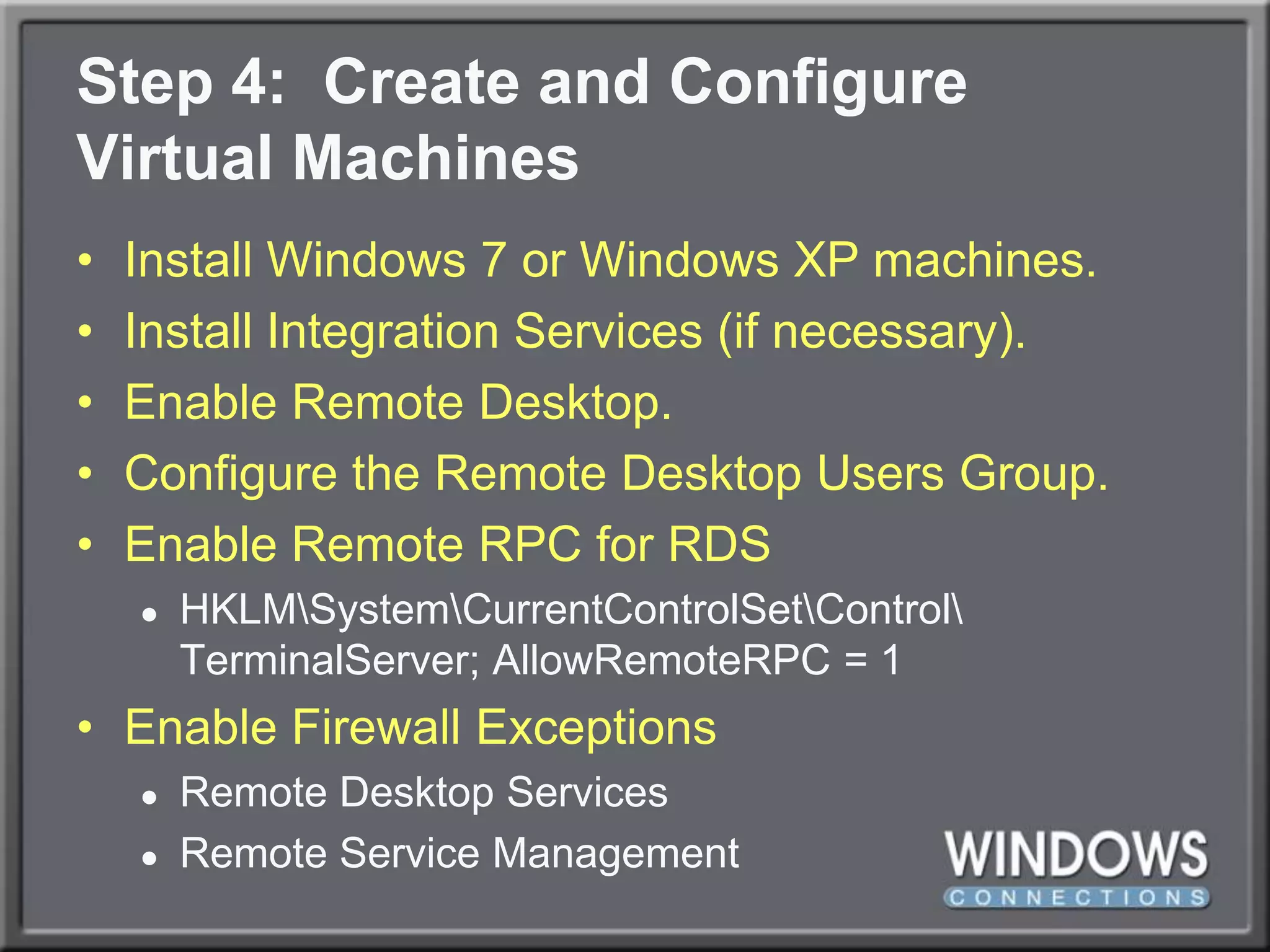 Step 4:  Create and ConfigureVirtual MachinesInstall Windows 7 or Windows XP machines.Install Integration Services (if necessary).Enable Remote Desktop.Configure the Remote Desktop Users Group.Enable Remote RPC for RDSHKLM\System\CurrentControlSet\Control\TerminalServer; AllowRemoteRPC = 1Enable Firewall ExceptionsRemote Desktop ServicesRemote Service Management
