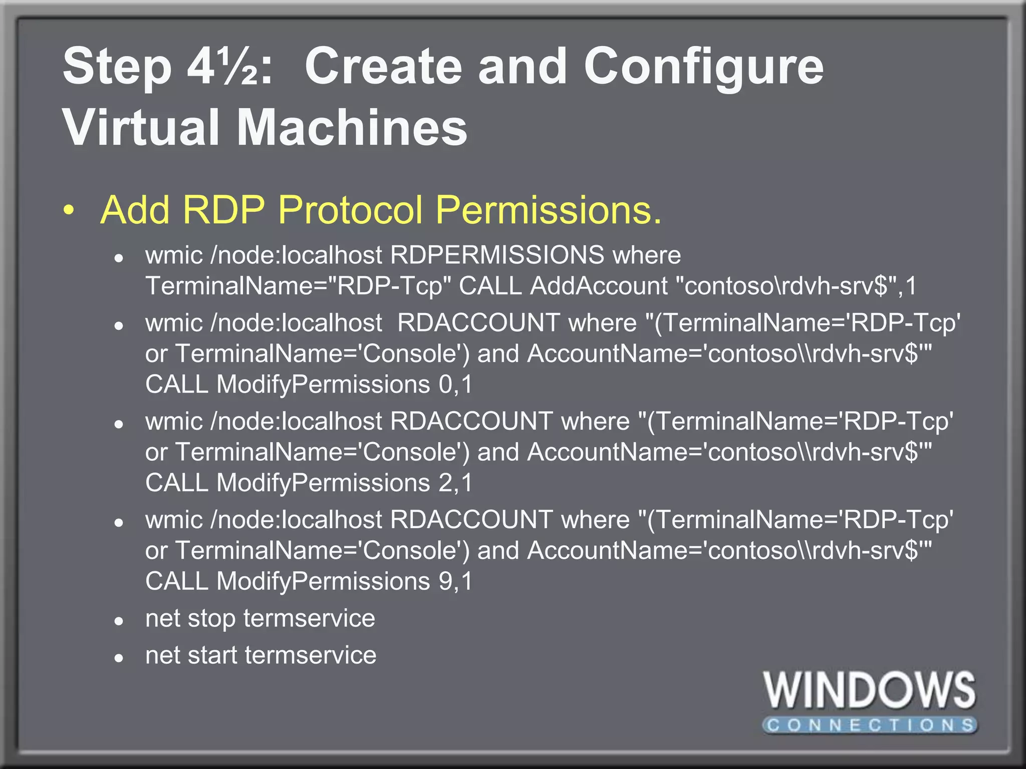 Step 4½:  Create and ConfigureVirtual MachinesAdd RDP Protocol Permissions.wmic/node:localhost RDPERMISSIONS whereTerminalName="RDP-Tcp" CALL AddAccount "contoso\rdvh-srv$",1wmic/node:localhost  RDACCOUNT where "(TerminalName='RDP-Tcp' or TerminalName='Console') and AccountName='contoso\\rdvh-srv$'" CALL ModifyPermissions 0,1wmic/node:localhost RDACCOUNT where "(TerminalName='RDP-Tcp' or TerminalName='Console') and AccountName='contoso\\rdvh-srv$'" CALL ModifyPermissions 2,1wmic/node:localhost RDACCOUNT where "(TerminalName='RDP-Tcp' or TerminalName='Console') and AccountName='contoso\\rdvh-srv$'" CALL ModifyPermissions 9,1net stop termservicenet start termservice