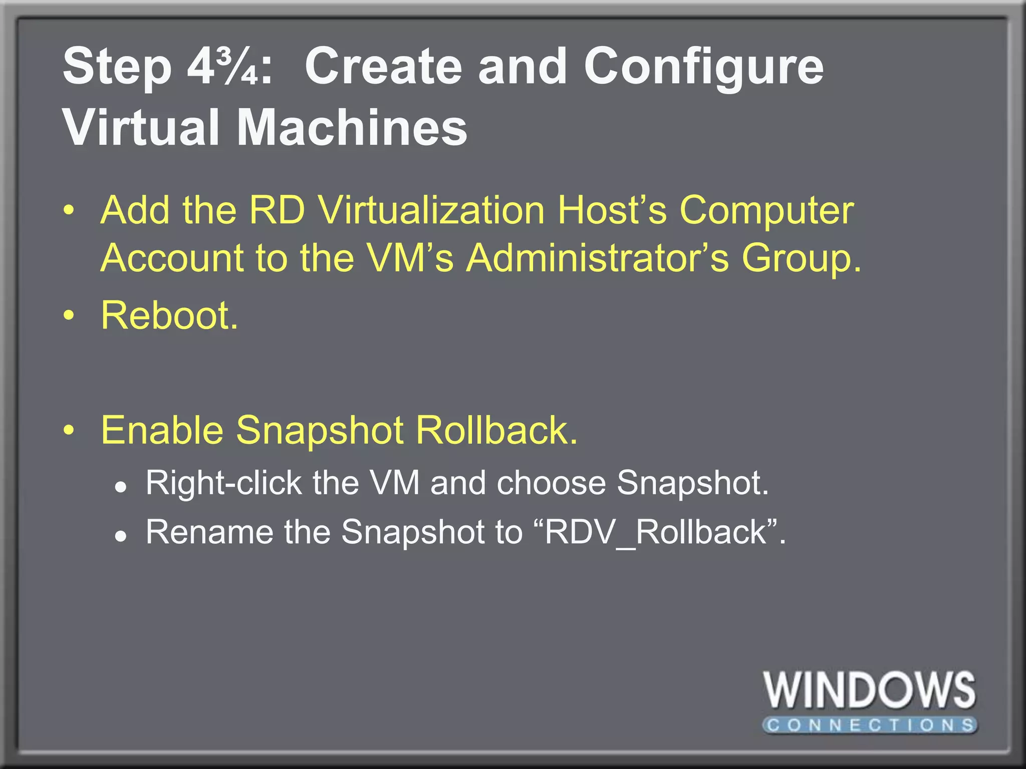 Step 4¾:  Create and ConfigureVirtual MachinesAdd the RD Virtualization Host’s Computer Account to the VM’s Administrator’s Group.Reboot.Enable Snapshot Rollback.Right-click the VM and choose Snapshot.Rename the Snapshot to “RDV_Rollback”.