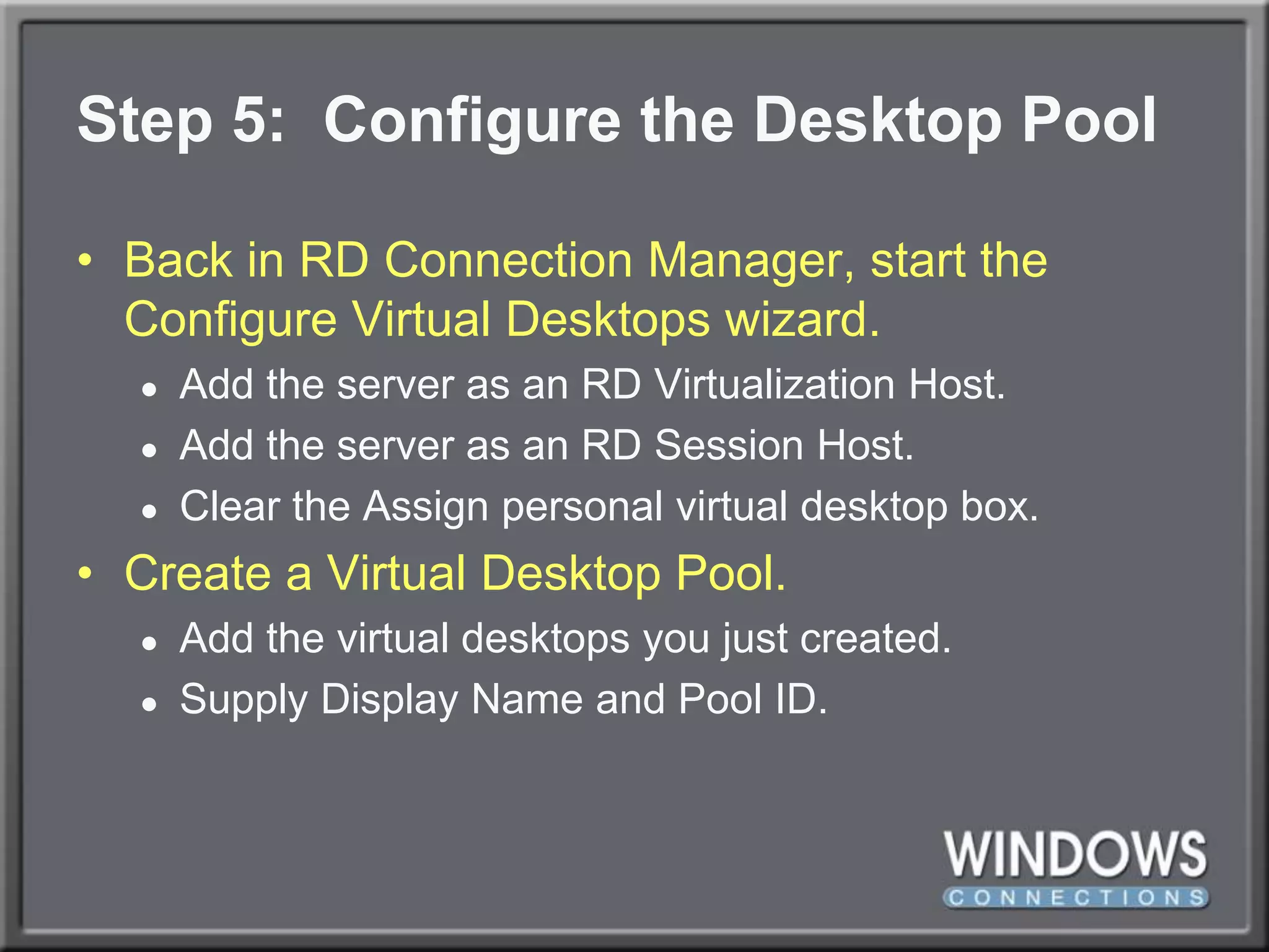 Step 5:  Configure the Desktop PoolBack in RD Connection Manager, start the Configure Virtual Desktops wizard.Add the server as an RD Virtualization Host.Add the server as an RD Session Host.Clear the Assign personal virtual desktop box.Create a Virtual Desktop Pool.Add the virtual desktops you just created.Supply Display Name and Pool ID.