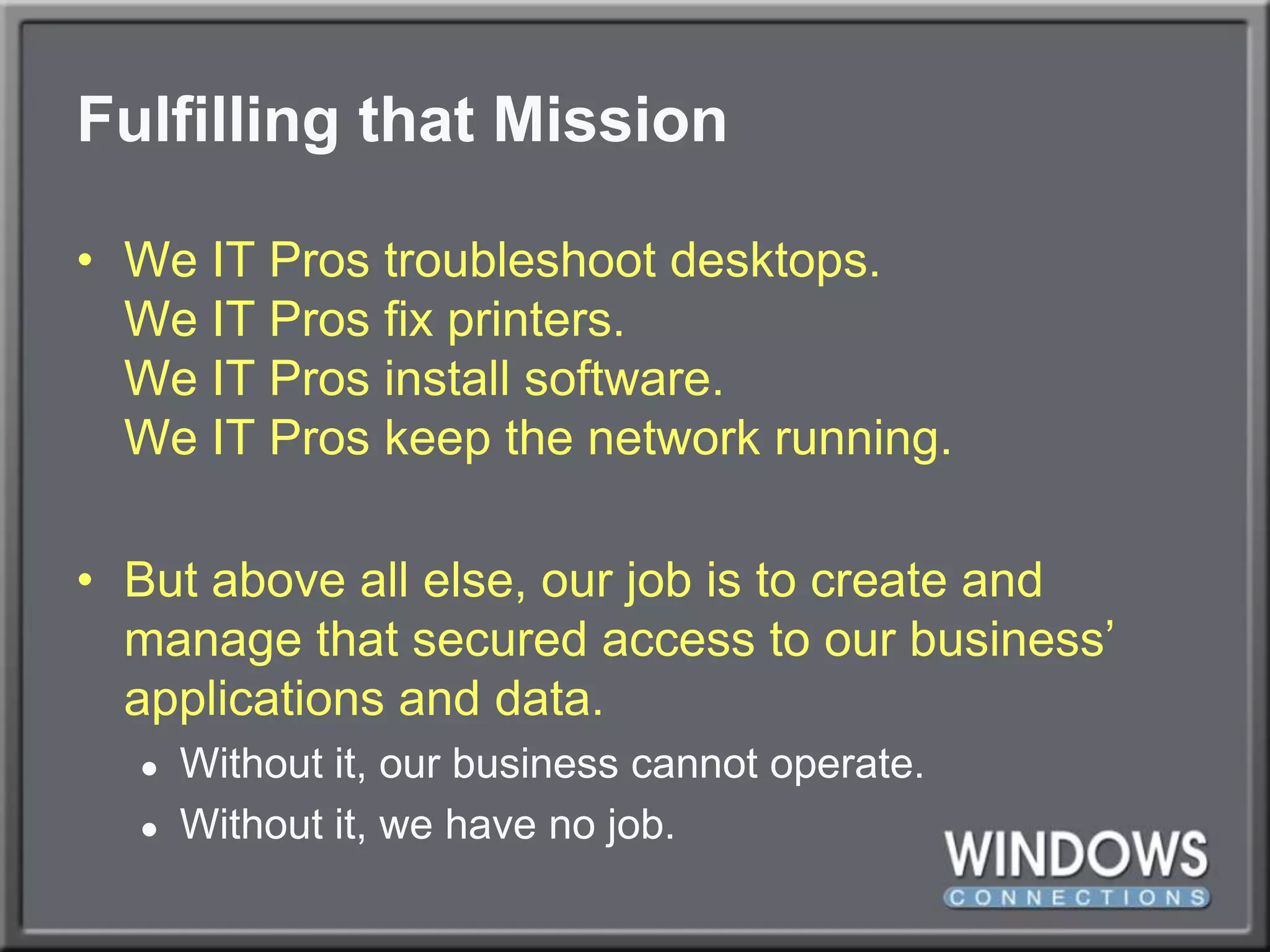 Fulfilling that MissionWe IT Pros troubleshoot desktops.We IT Pros fix printers.We IT Pros install software.We IT Pros keep the network running.But above all else, our job is to create and manage that secured access to our business’ applications and data.Without it, our business cannot operate.Without it, we have no job.