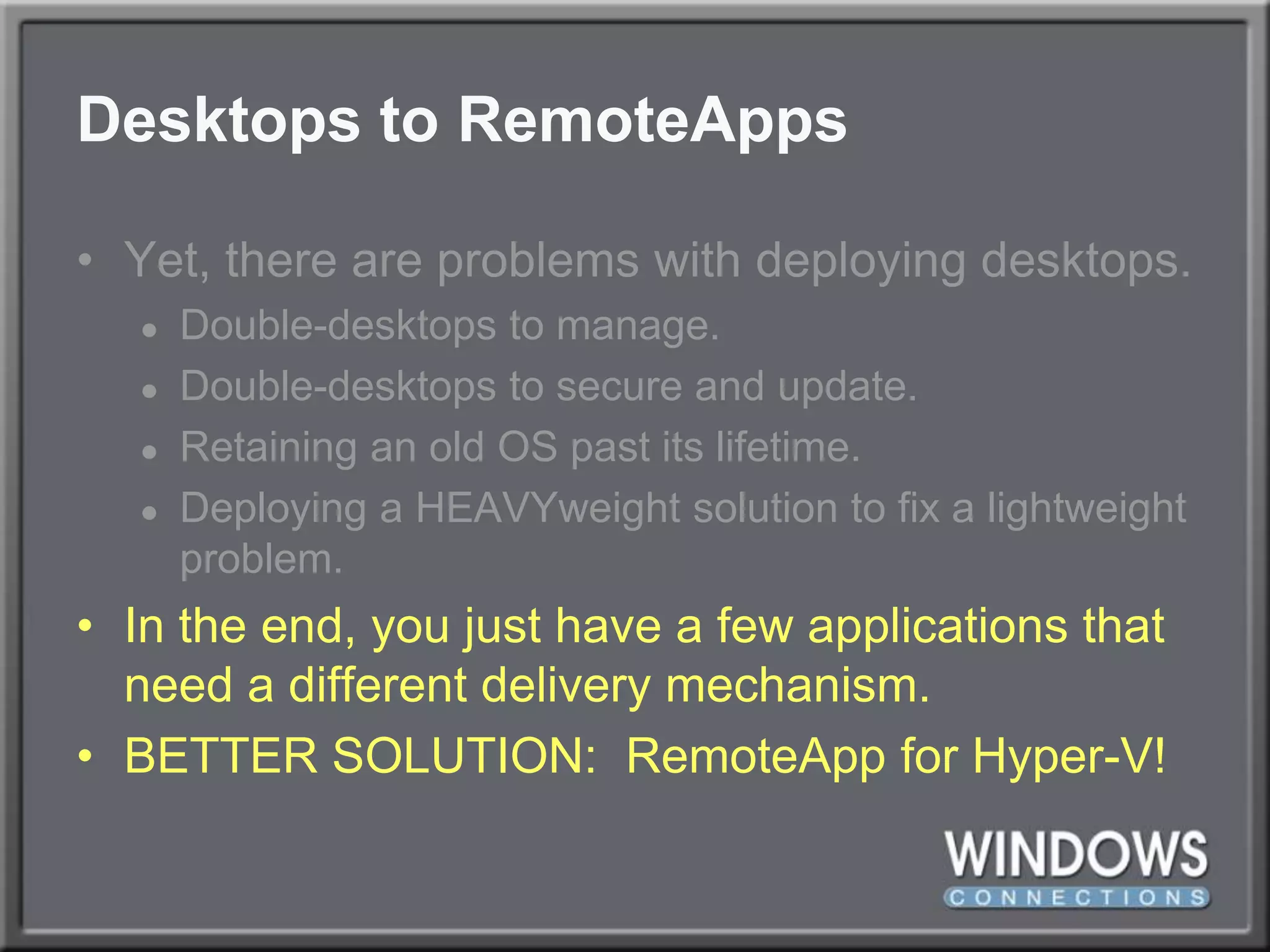 Desktops to RemoteAppsYet, there are problems with deploying desktops.Double-desktops to manage.Double-desktops to secure and update.Retaining an old OS past its lifetime.Deploying a HEAVYweight solution to fix a lightweight problem.In the end, you just have a few applications that need a different delivery mechanism.BETTER SOLUTION:  RemoteApp for Hyper-V!