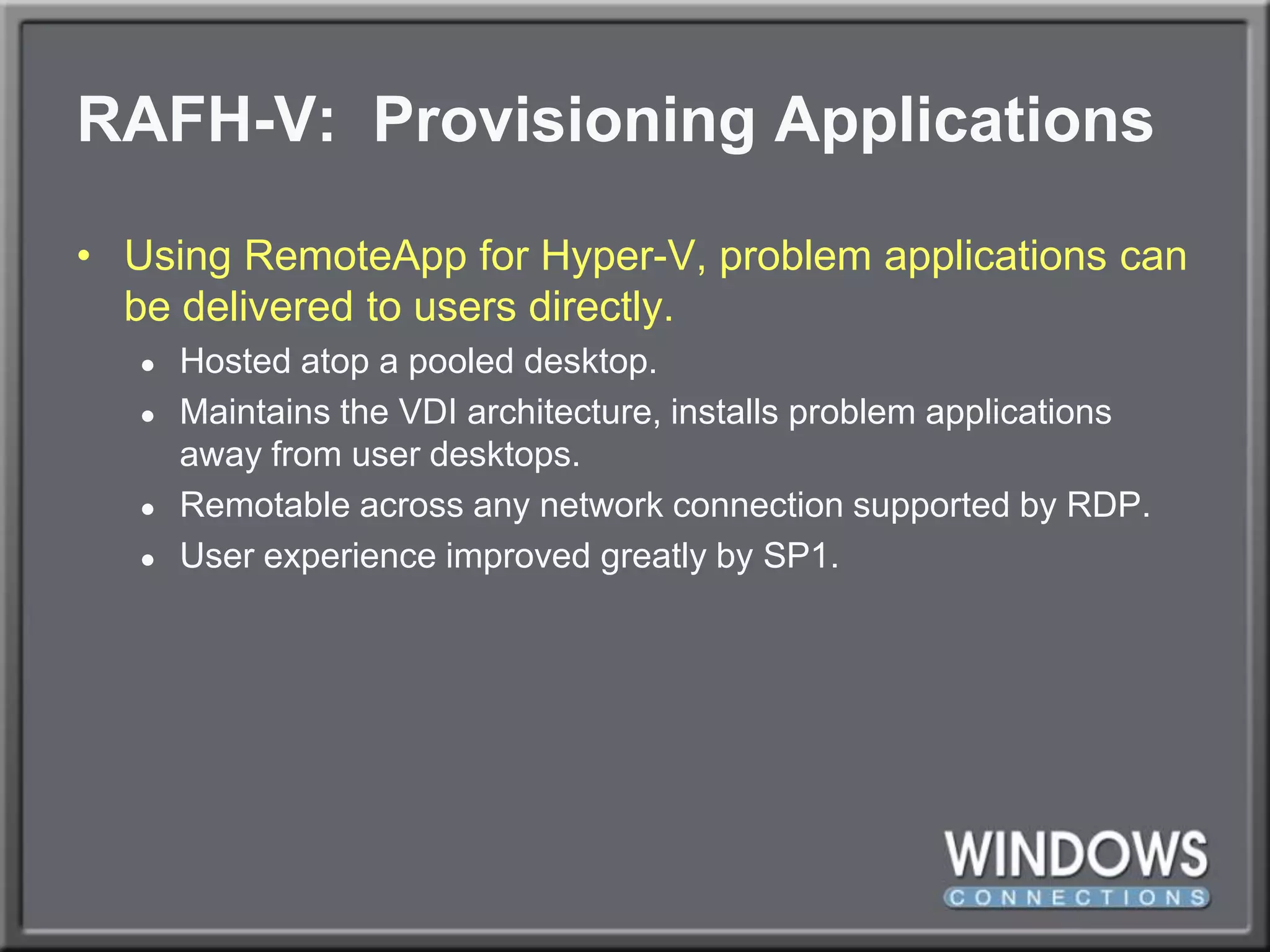 RAFH-V:  Provisioning ApplicationsUsing RemoteApp for Hyper-V, problem applications can be delivered to users directly.Hosted atop a pooled desktop.Maintains the VDI architecture, installs problem applications away from user desktops.Remotable across any network connection supported by RDP.User experience improved greatly by SP1.