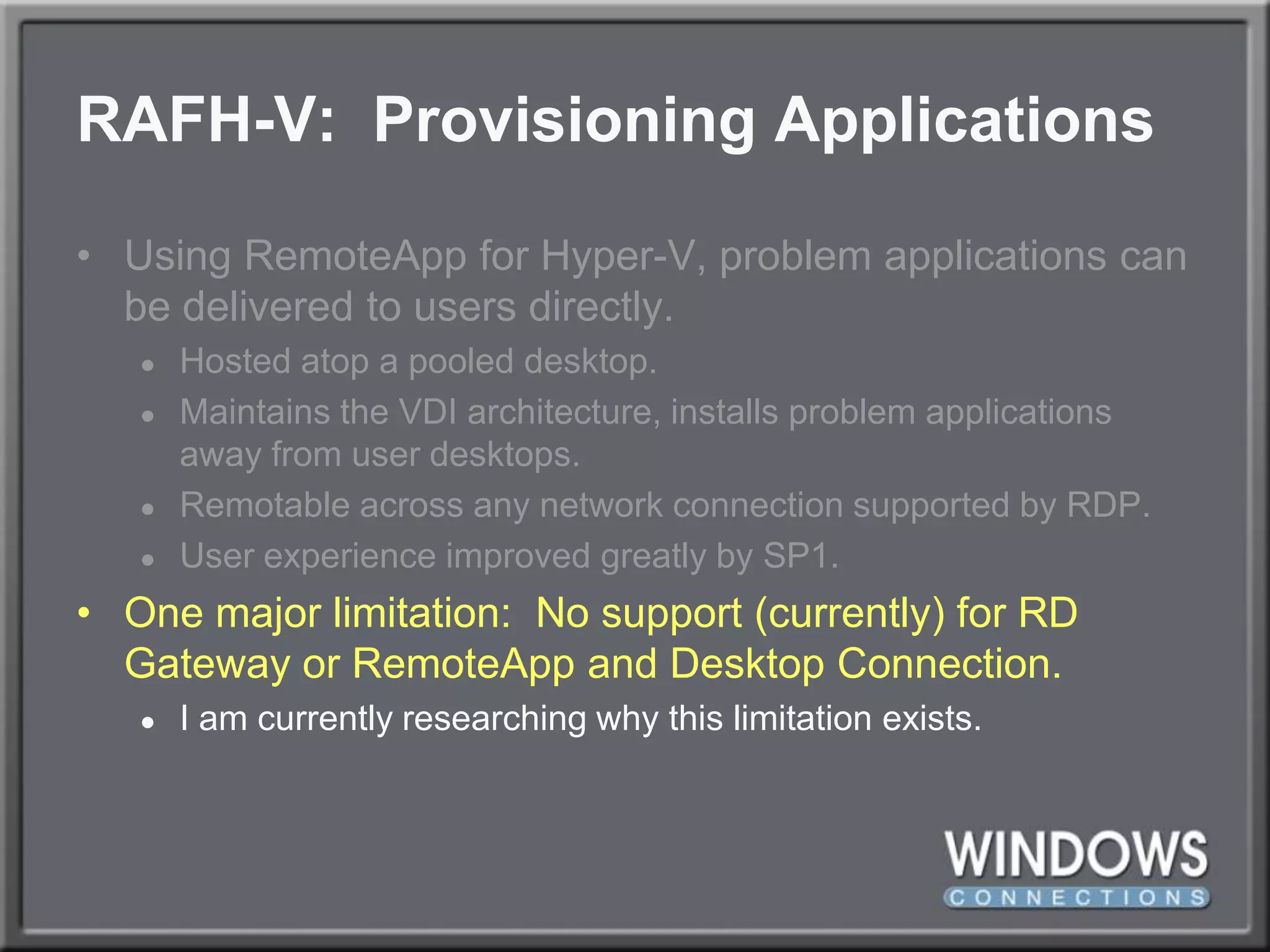 RAFH-V:  Provisioning ApplicationsUsing RemoteApp for Hyper-V, problem applications can be delivered to users directly.Hosted atop a pooled desktop.Maintains the VDI architecture, installs problem applications away from user desktops.Remotable across any network connection supported by RDP.User experience improved greatly by SP1.One major limitation:  No support (currently) for RD Gateway or RemoteApp and Desktop Connection.I am currently researching why this limitation exists.