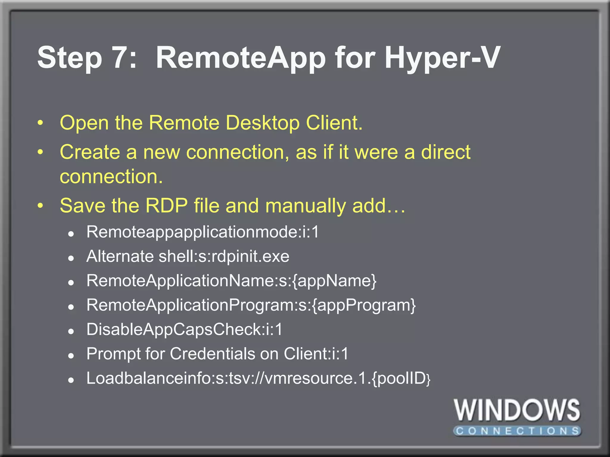 Step 7:  RemoteAppfor Hyper-VOpen the Remote Desktop Client.Create a new connection, as if it were a direct connection.Save the RDP file and manually add…Remoteappapplicationmode:i:1Alternate shell:s:rdpinit.exeRemoteApplicationName:s:{appName}RemoteApplicationProgram:s:{appProgram}DisableAppCapsCheck:i:1Prompt for Credentials on Client:i:1Loadbalanceinfo:s:tsv://vmresource.1.{poolID}