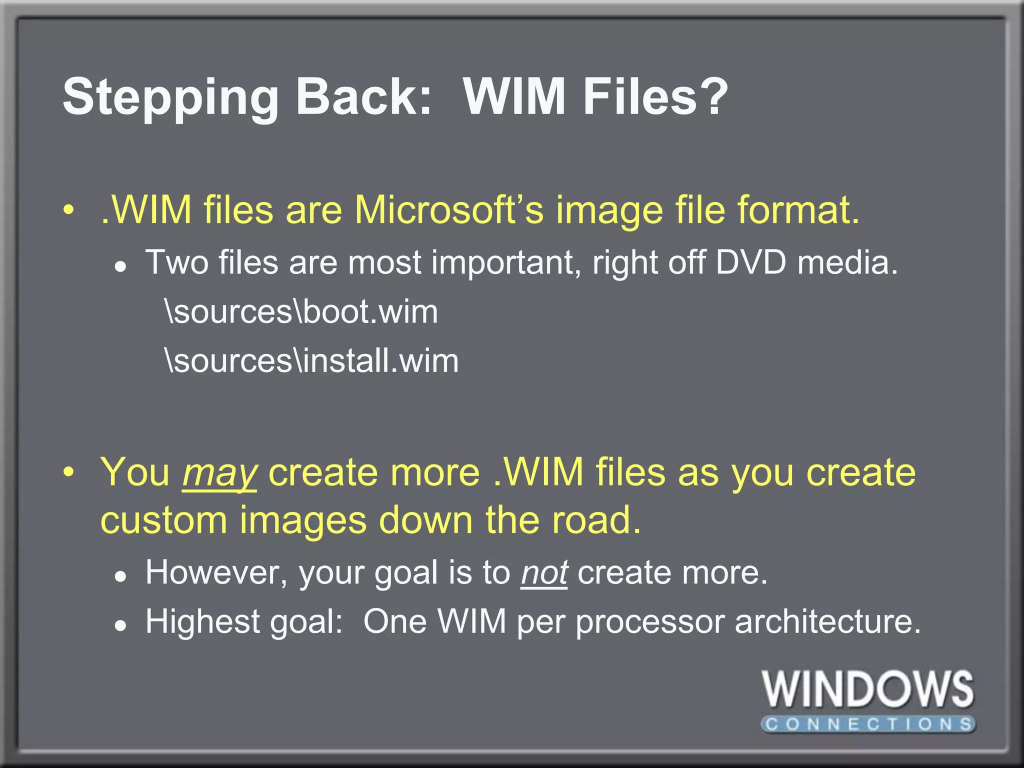 Stepping Back:  WIM Files?.WIM files are Microsoft’s image file format.Two files are most important, right off DVD media.	\sources\boot.wim	\sources\install.wimYou maycreate more .WIM files as you create custom images down the road.However, your goal is to not create more.Highest goal:  One WIM per processor architecture.