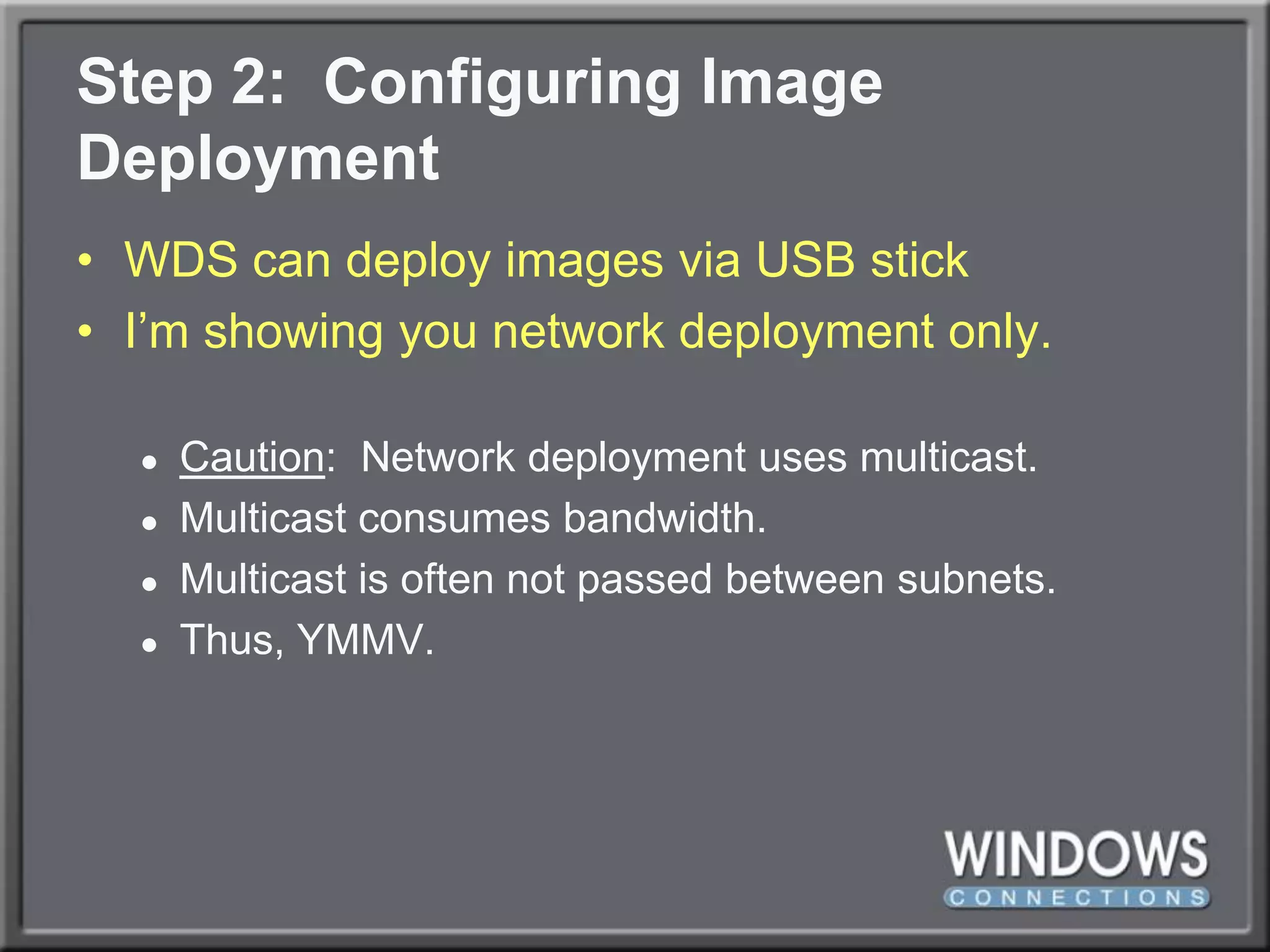 Step 2:  Configuring Image DeploymentWDS can deploy images via USB stickI’m showing you network deployment only.Caution:  Network deployment uses multicast.Multicast consumes bandwidth.Multicast is often not passed between subnets.Thus, YMMV.