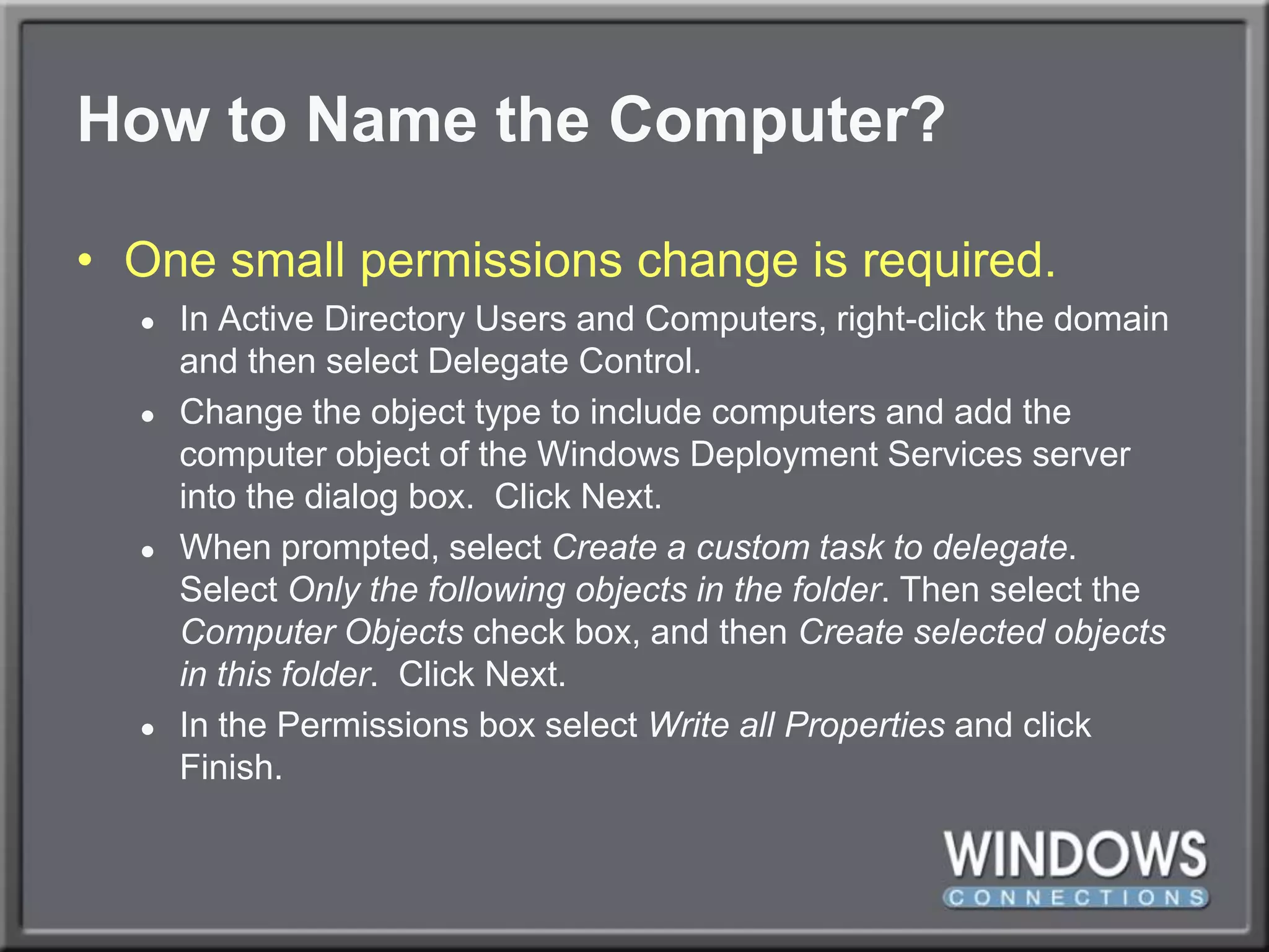 How to Name the Computer?One small permissions change is required.In Active Directory Users and Computers, right-click the domain and then select Delegate Control. Change the object type to include computers and add the computer object of the Windows Deployment Services server into the dialog box.  Click Next. When prompted, select Create a custom task to delegate.  Select Only the following objects in the folder. Then select the Computer Objects check box, and then Create selected objects in this folder.  Click Next. In the Permissions box select Write all Properties and click Finish.
