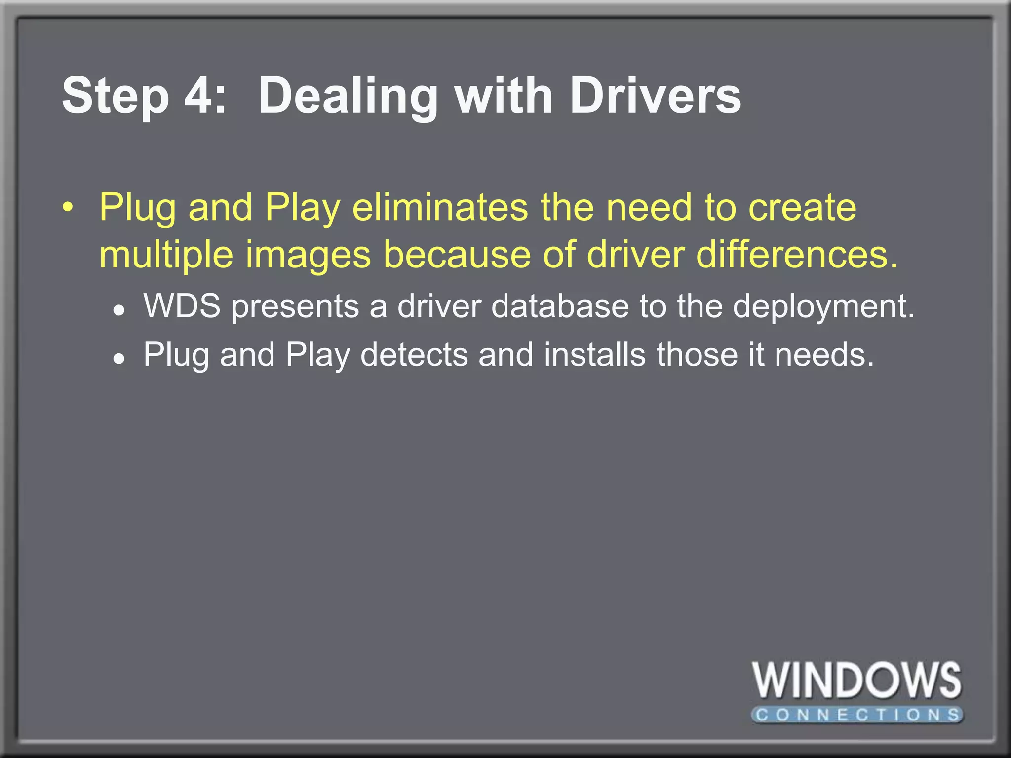 Step 4:  Dealing with DriversPlug and Play eliminates the need to create multiple images because of driver differences.WDS presents a driver database to the deployment.  Plug and Play detects and installs those it needs.