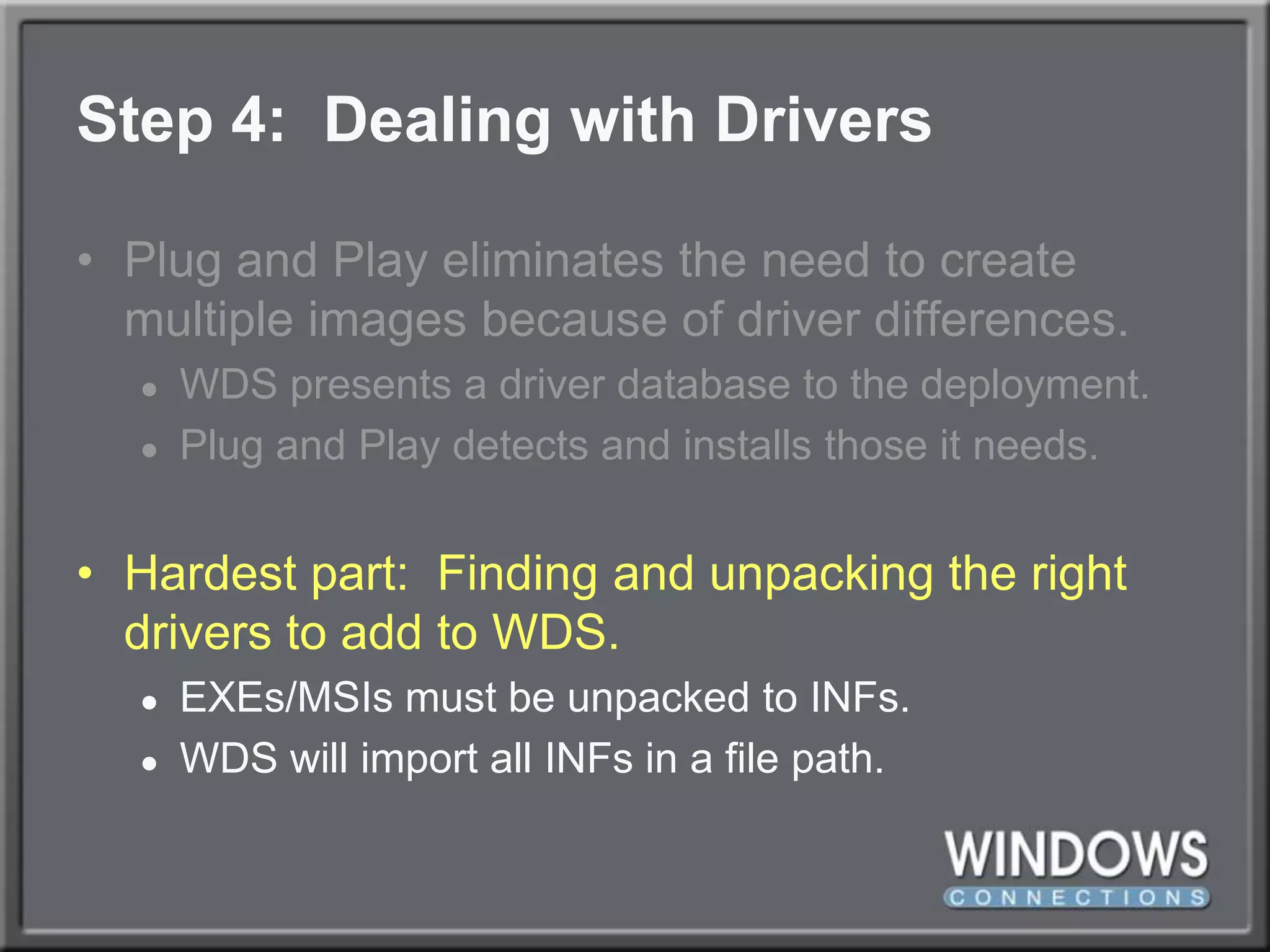 Step 4:  Dealing with DriversPlug and Play eliminates the need to create multiple images because of driver differences.WDS presents a driver database to the deployment.  Plug and Play detects and installs those it needs.Hardest part:  Finding and unpacking the right drivers to add to WDS.EXEs/MSIs must be unpacked to INFs.WDS will import all INFs in a file path.