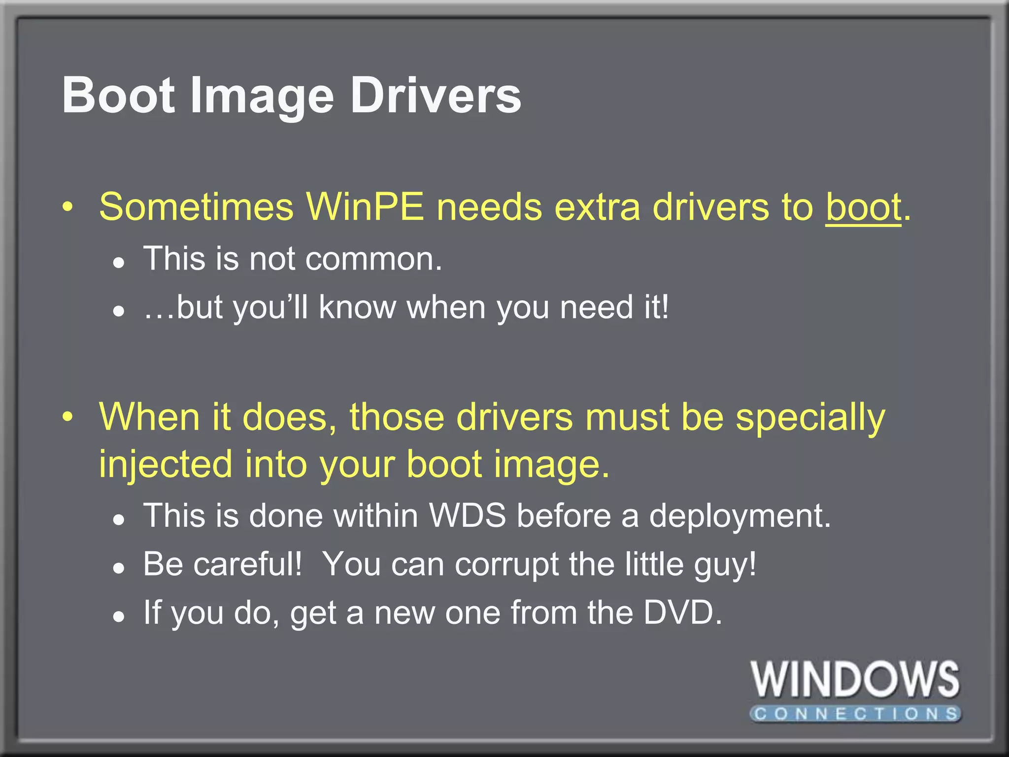 Boot Image DriversSometimes WinPE needs extra drivers to boot.This is not common.…but you’ll know when you need it!When it does, those drivers must be specially injected into your boot image.This is done within WDS before a deployment.Be careful!  You can corrupt the little guy!If you do, get a new one from the DVD.