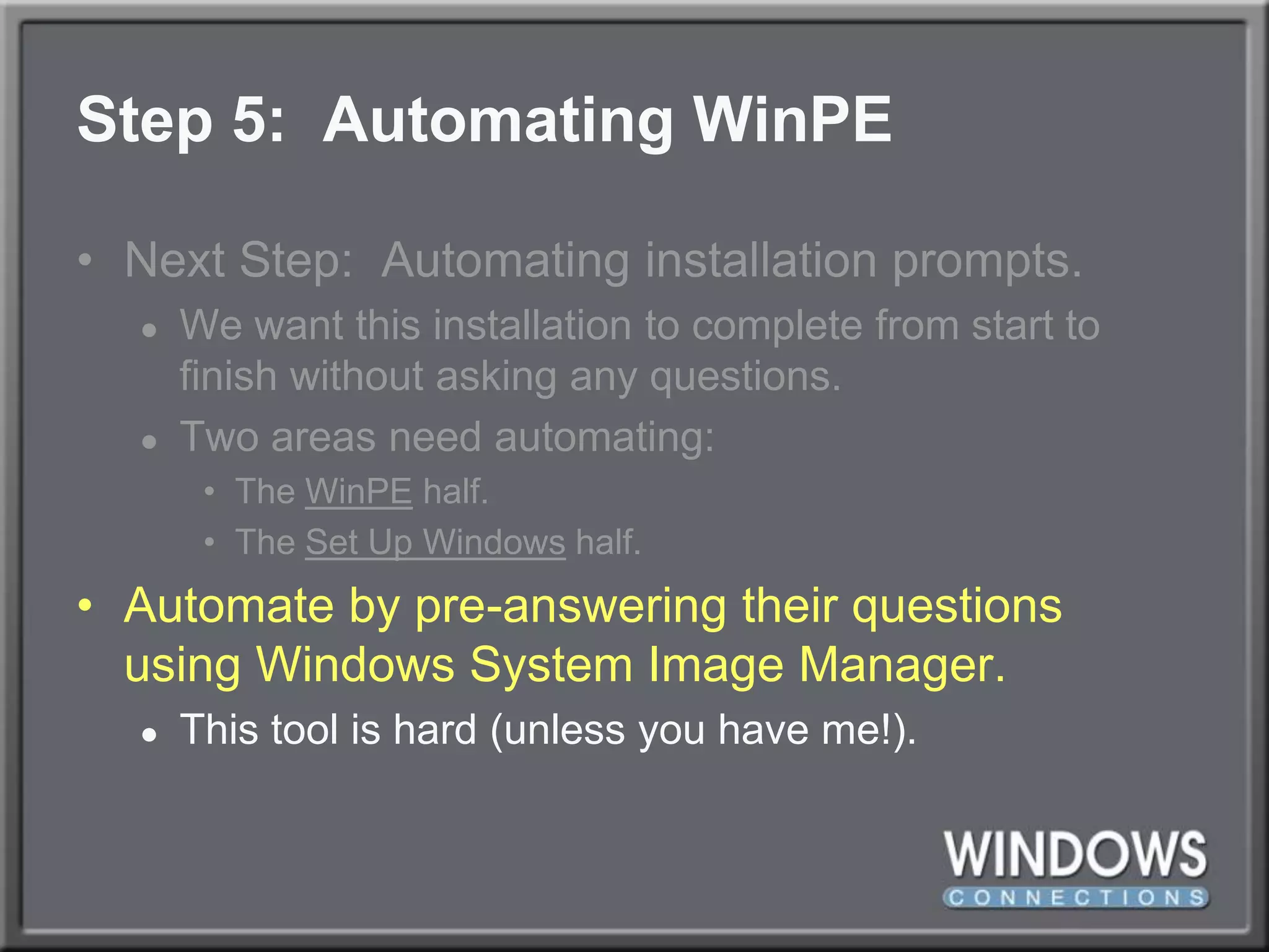 Step 5:  Automating WinPENext Step:  Automating installation prompts.We want this installation to complete from start to finish without asking any questions.Two areas need automating:The WinPE half.The Set Up Windows half.Automate by pre-answering their questions using Windows System Image Manager.This tool is hard (unless you have me!).